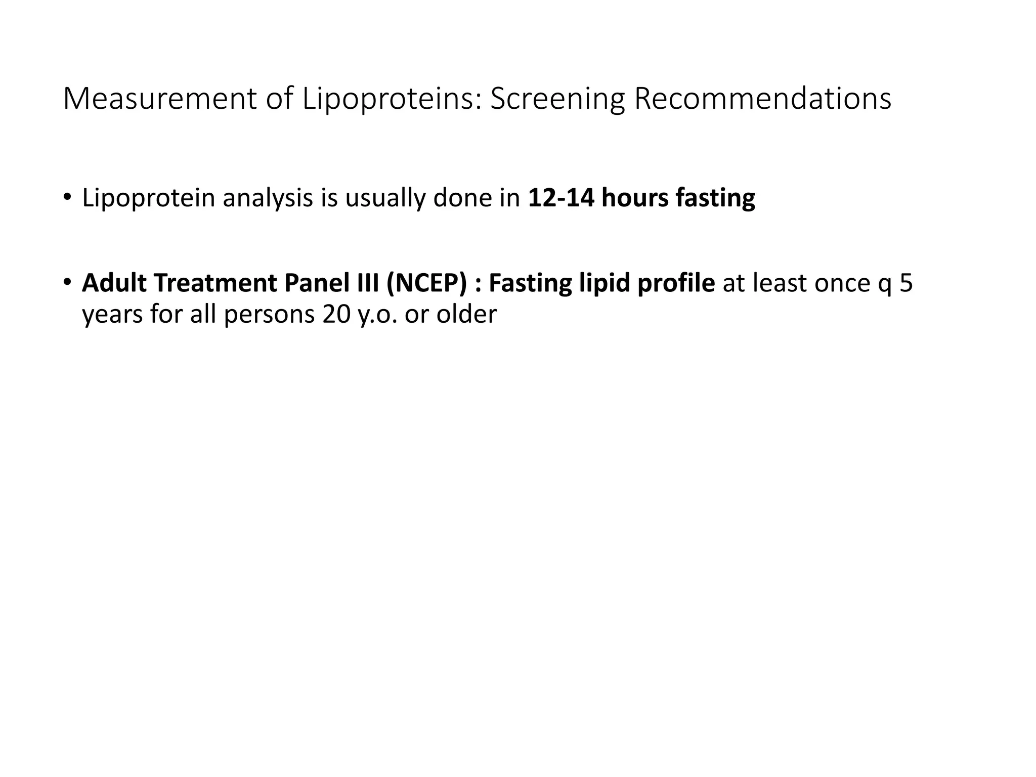 Measurement of Lipoproteins: Screening Recommendations
• Lipoprotein analysis is usually done in 12-14 hours fasting
• Adult Treatment Panel III (NCEP) : Fasting lipid profile at least once q 5
years for all persons 20 y.o. or older
 