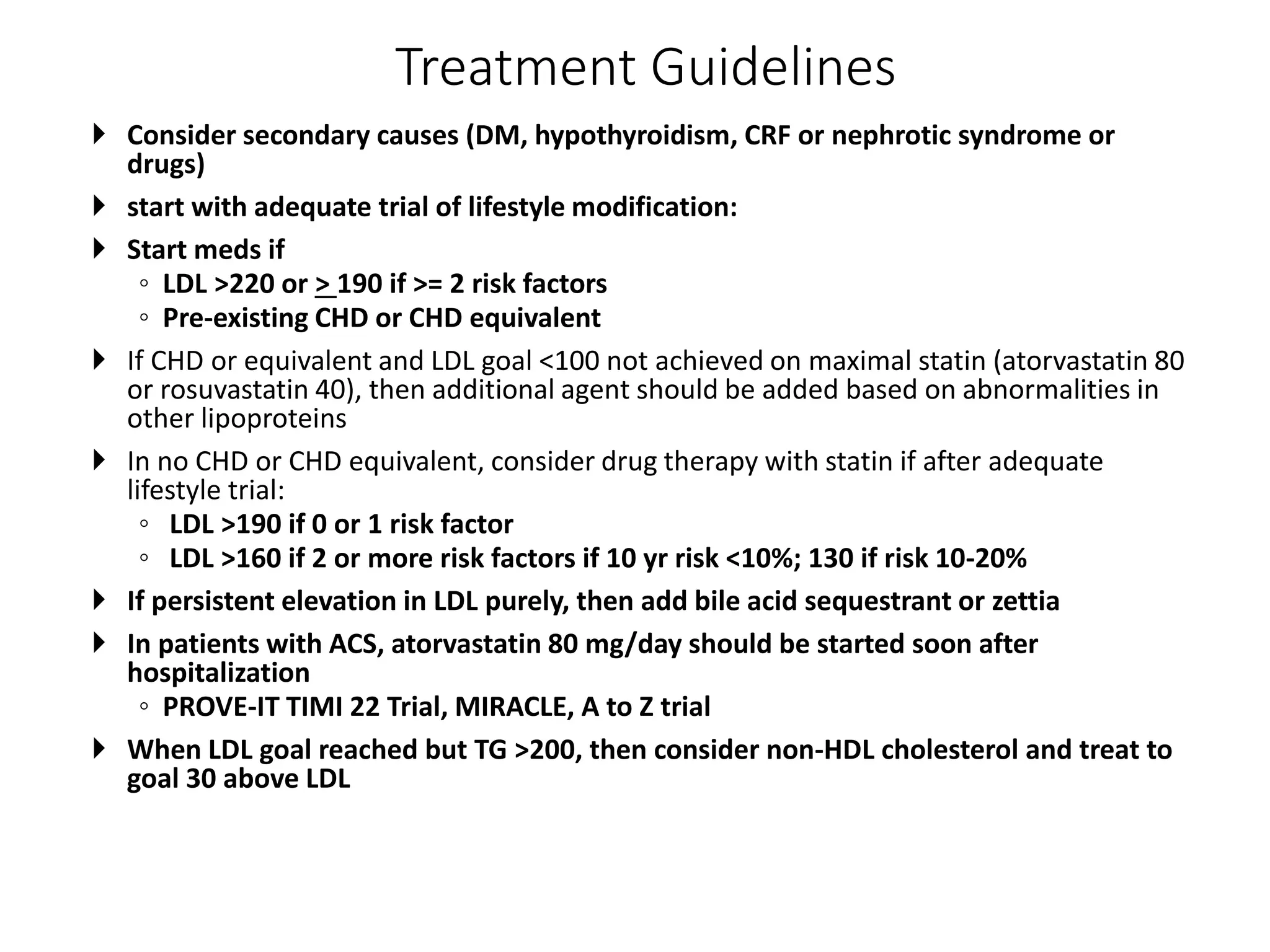 Treatment Guidelines
 Consider secondary causes (DM, hypothyroidism, CRF or nephrotic syndrome or
drugs)
 start with adequate trial of lifestyle modification:
 Start meds if
◦ LDL >220 or > 190 if >= 2 risk factors
◦ Pre-existing CHD or CHD equivalent
 If CHD or equivalent and LDL goal <100 not achieved on maximal statin (atorvastatin 80
or rosuvastatin 40), then additional agent should be added based on abnormalities in
other lipoproteins
 In no CHD or CHD equivalent, consider drug therapy with statin if after adequate
lifestyle trial:
◦ LDL >190 if 0 or 1 risk factor
◦ LDL >160 if 2 or more risk factors if 10 yr risk <10%; 130 if risk 10-20%
 If persistent elevation in LDL purely, then add bile acid sequestrant or zettia
 In patients with ACS, atorvastatin 80 mg/day should be started soon after
hospitalization
◦ PROVE-IT TIMI 22 Trial, MIRACLE, A to Z trial
 When LDL goal reached but TG >200, then consider non-HDL cholesterol and treat to
goal 30 above LDL
 