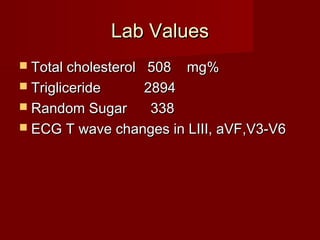 Lab Values
 Total cholesterol
                 508 mg%
 Trigliceride   2894
 Random Sugar    338
 ECG T wave changes in LIII, aVF,V3-V6
 