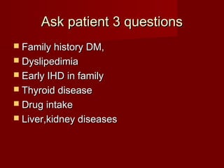 Ask patient 3 questions
 Family history DM,
 Dyslipedimia
 Early IHD in family
 Thyroid disease
 Drug intake
 Liver,kidney diseases
 