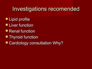 Investigations recomended
 Lipid profile
 Liver function
 Renal function
 Thyroid function
 Cardiology consultation Why?
 