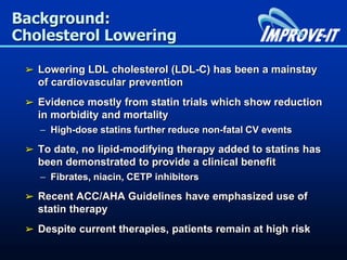 Background:
Cholesterol Lowering
➢ Lowering LDL cholesterol (LDL-C) has been a mainstay
of cardiovascular prevention
➢ Evidence mostly from statin trials which show reduction
in morbidity and mortality
– High-dose statins further reduce non-fatal CV events
➢ To date, no lipid-modifying therapy added to statins has
been demonstrated to provide a clinical benefit
– Fibrates, niacin, CETP inhibitors
➢ Recent ACC/AHA Guidelines have emphasized use of
statin therapy
➢ Despite current therapies, patients remain at high risk
 