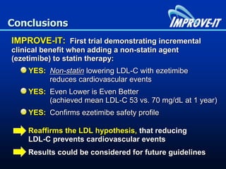 Conclusions
IMPROVE-IT: First trial demonstrating incremental
clinical benefit when adding a non-statin agent
(ezetimibe) to statin therapy:
YES: Non-statin lowering LDL-C with ezetimibe
reduces cardiovascular events
YES: Even Lower is Even Better
(achieved mean LDL-C 53 vs. 70 mg/dL at 1 year)
YES: Confirms ezetimibe safety profile
Reaffirms the LDL hypothesis, that reducing
LDL-C prevents cardiovascular events
Results could be considered for future guidelines
 