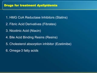 Drugs for treatment dyslipidemia
1. HMG CoA Reductase Inhibitors (Statins)
2. Fibric Acid Derivatives (Fibrates)
3. Nicotinic Acid (Niacin)
4. Bile Acid Binding Resins (Resins)
5. Cholesterol absorption inhibitor (Ezetimibe)
6. Omega-3 fatty acids
 