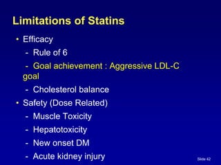 Slide 42
Limitations of Statins
• Efficacy
- Rule of 6
- Goal achievement : Aggressive LDL-C
goal
- Cholesterol balance
• Safety (Dose Related)
- Muscle Toxicity
- Hepatotoxicity
- New onset DM
- Acute kidney injury
 