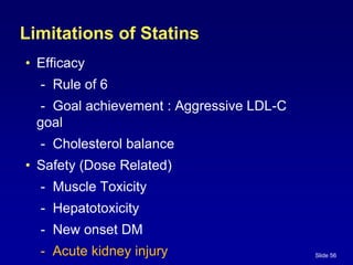 Slide 56
Limitations of Statins
• Efficacy
- Rule of 6
- Goal achievement : Aggressive LDL-C
goal
- Cholesterol balance
• Safety (Dose Related)
- Muscle Toxicity
- Hepatotoxicity
- New onset DM
- Acute kidney injury
 
