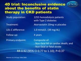 4D trial: Inconclusive evidence
about the benefits of statin
therapy in CKD patients
Study population: 1255 hemodialysis patients
with Type 2 diabetes
Treatment: Atorvastatin 20mg vs placebo
LDL-C difference: 1.0 mmol/L (39 mg/dL)
Follow-up: 4 years
Primary endpoint: Composite of:
- Non-fatal MI or cardiac death; and
- Non-fatal or fatal stroke
RR 0.92 (95% CI 0.77 to 1.10); P=0.37
Wanner et al N Engl J Med 2005
 