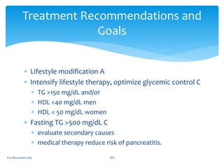  Lifestyle modification A
 Intensify lifestyle therapy, optimize glycemic control C
 TG >150 mg/dL and/or
 HDL <40 mg/dL men
 HDL < 50 mg/dL women
 Fasting TG >500 mg/dL C
 evaluate secondary causes
 medical therapy reduce risk of pancreatitis.
Treatment Recommendations and
Goals
For discussion only 101
 