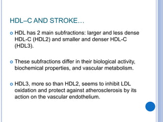 HDL–C AND STROKE…
 HDL has 2 main subfractions: larger and less dense
HDL-C (HDL2) and smaller and denser HDL-C
(HDL3).
 These subfractions differ in their biological activity,
biochemical properties, and vascular metabolism.
 HDL3, more so than HDL2, seems to inhibit LDL
oxidation and protect against atherosclerosis by its
action on the vascular endothelium.
 