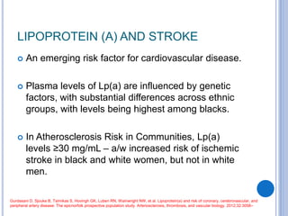 LIPOPROTEIN (A) AND STROKE
 An emerging risk factor for cardiovascular disease.
 Plasma levels of Lp(a) are influenced by genetic
factors, with substantial differences across ethnic
groups, with levels being highest among blacks.
 In Atherosclerosis Risk in Communities, Lp(a)
levels ≥30 mg/mL – a/w increased risk of ischemic
stroke in black and white women, but not in white
men.
Gurdasani D, Sjouke B, Tsimikas S, Hovingh GK, Luben RN, Wainwright NW, et al. Lipoprotein(a) and risk of coronary, cerebrovascular, and
peripheral artery disease: The epicnorfolk prospective population study. Arteriosclerosis, thrombosis, and vascular biology. 2012;32:3058–
 