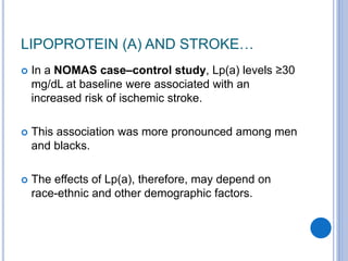 LIPOPROTEIN (A) AND STROKE…
 In a NOMAS case–control study, Lp(a) levels ≥30
mg/dL at baseline were associated with an
increased risk of ischemic stroke.
 This association was more pronounced among men
and blacks.
 The effects of Lp(a), therefore, may depend on
race-ethnic and other demographic factors.
 