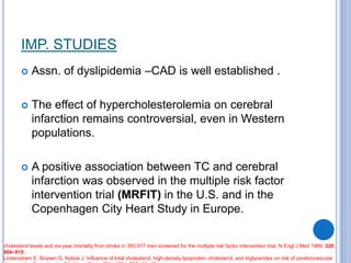IMP. STUDIES
 Assn. of dyslipidemia –CAD is well established .
 The effect of hypercholesterolemia on cerebral
infarction remains controversial, even in Western
populations.
 A positive association between TC and cerebral
infarction was observed in the multiple risk factor
intervention trial (MRFIT) in the U.S. and in the
Copenhagen City Heart Study in Europe.
cholesterol levels and six-year mortality from stroke in 350,977 men screened for the multiple risk factor intervention trial. N Engl J Med 1989; 320:
904–910.
Lindenstrøm E, Boysen G, Nyboe J: Influence of total cholesterol, high-density lipoprotein cholesterol, and triglycerides on risk of cerebrovascular
 