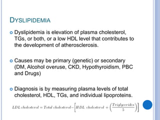 DYSLIPIDEMIA
 Dyslipidemia is elevation of plasma cholesterol,
TGs, or both, or a low HDL level that contributes to
the development of atherosclerosis.
 Causes may be primary (genetic) or secondary
(DM, Alcohol overuse, CKD, Hypothyroidism, PBC
and Drugs)
 Diagnosis is by measuring plasma levels of total
cholesterol, HDL, TGs, and individual lipoproteins.
 