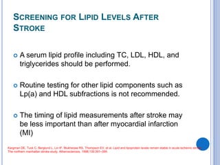 SCREENING FOR LIPID LEVELS AFTER
STROKE
 A serum lipid profile including TC, LDL, HDL, and
triglycerides should be performed.
 Routine testing for other lipid components such as
Lp(a) and HDL subfractions is not recommended.
 The timing of lipid measurements after stroke may
be less important than after myocardial infarction
(MI)
Kargman DE, Tuck C, Berglund L, Lin IF, Mukherjee RS, Thompson EV, et al. Lipid and lipoprotein levels remain stable in acute ischemic stroke:
The northern manhattan stroke study. Atherosclerosis. 1998;139:391–399.
 