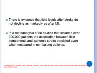  There is evidence that lipid levels after stroke do
not decline as markedly as after MI.
 In a metaanalysis of 68 studies that included over
300,000 patients-the association between lipid
components and ischemic stroke persisted even
when measured in non fasting patients.
Di Angelantonio E, Sarwar N, Perry P, Kaptoge S, Ray KK, Thompson A, et al. Major lipids, apolipoproteins, and risk of vascular disease. Jama.
2009;302:1993–2000.
 