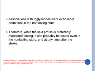 Associations with triglycerides were even more
prominent in the nonfasting state.
 Therefore, while the lipid profile is preferably
measured fasting, it can probably be tested even in
the nonfasting state, and at any time after the
stroke.
Stone NJ, Robinson JG, Lichtenstein AH, Bairey Merz CN, Blum CB, Eckel RH, et al. 2013 acc/aha guideline on the treatment of blood cholesterol to
reduce atherosclerotic cardiovascular risk in adults: A report of the american college of cardiology/american heart association task force on practice
guidelines. J Am Coll Cardiol. 2014;63:2889–2934.
 