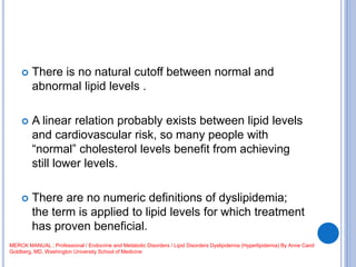  There is no natural cutoff between normal and
abnormal lipid levels .
 A linear relation probably exists between lipid levels
and cardiovascular risk, so many people with
“normal” cholesterol levels benefit from achieving
still lower levels.
 There are no numeric definitions of dyslipidemia;
the term is applied to lipid levels for which treatment
has proven beneficial.
MERCK MANUAL ; Professional / Endocrine and Metabolic Disorders / Lipid Disorders Dyslipidemia (Hyperlipidemia) By Anne Carol
Goldberg, MD, Washington University School of Medicine
 