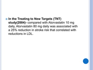  In the Treating to New Targets (TNT)
study(2004)- compared with Atorvastatin 10 mg
daily, Atorvastatin 80 mg daily was associated with
a 25% reduction in stroke risk that correlated with
reductions in LDL.
 
