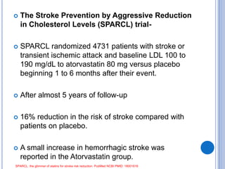  The Stroke Prevention by Aggressive Reduction
in Cholesterol Levels (SPARCL) trial-
 SPARCL randomized 4731 patients with stroke or
transient ischemic attack and baseline LDL 100 to
190 mg/dL to atorvastatin 80 mg versus placebo
beginning 1 to 6 months after their event.
 After almost 5 years of follow-up
 16% reduction in the risk of stroke compared with
patients on placebo.
 A small increase in hemorrhagic stroke was
reported in the Atorvastatin group.
SPARCL: the glimmer of statins for stroke risk reduction. PubMed NCBI PMID: 18001616
 