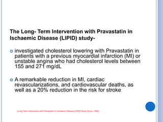 The Long- Term Intervention with Pravastatin in
Ischaemic Disease (LIPID) study-
 investigated cholesterol lowering with Pravastatin in
patients with a previous myocardial infarction (MI) or
unstable angina who had cholesterol levels between
155 and 271 mg/dL
 A remarkable reduction in MI, cardiac
revascularizations, and cardiovascular deaths, as
well as a 20% reduction in the risk for stroke
(Long-Term Intervention with Pravastatin in Ischaemic Disease [LIPID] Study Group, 1998).
 