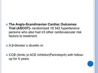  The Anglo-Scandinavian Cardiac Outcomes
Trial (ASCOT)- randomized 19 342 hypertensive
persons who also had ≥3 other cardiovascular risk
factors to treatment
 A β-blocker ± diuretic or
 CCB (Amlo.)± ACE inhibitor(Perindopril) with follow-
up for 5 years.
 