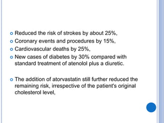  Reduced the risk of strokes by about 25%,
 Coronary events and procedures by 15%,
 Cardiovascular deaths by 25%,
 New cases of diabetes by 30% compared with
standard treatment of atenolol plus a diuretic.
 The addition of atorvastatin still further reduced the
remaining risk, irrespective of the patient's original
cholesterol level,
 
