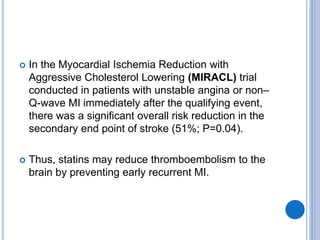  In the Myocardial Ischemia Reduction with
Aggressive Cholesterol Lowering (MIRACL) trial
conducted in patients with unstable angina or non–
Q-wave MI immediately after the qualifying event,
there was a significant overall risk reduction in the
secondary end point of stroke (51%; P=0.04).
 Thus, statins may reduce thromboembolism to the
brain by preventing early recurrent MI.
 