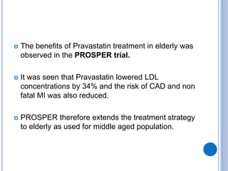  The benefits of Pravastatin treatment in elderly was
observed in the PROSPER trial.
 It was seen that Pravastatin lowered LDL
concentrations by 34% and the risk of CAD and non
fatal MI was also reduced.
 PROSPER therefore extends the treatment strategy
to elderly as used for middle aged population.
 