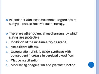  All patients with ischemic stroke, regardless of
subtype, should receive statin therapy.
 There are other potential mechanisms by which
statins are protective
1. Inhibition of the inflammatory cascade,
2. Antioxidant effects,
3. Upregulation of nitric oxide synthase with
consequent increase in cerebral blood flow,
4. Plaque stabilization,
5. Modulating coagulation and platelet function.
 