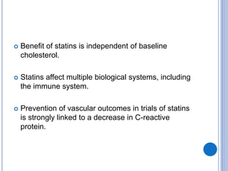  Benefit of statins is independent of baseline
cholesterol.
 Statins affect multiple biological systems, including
the immune system.
 Prevention of vascular outcomes in trials of statins
is strongly linked to a decrease in C-reactive
protein.
 