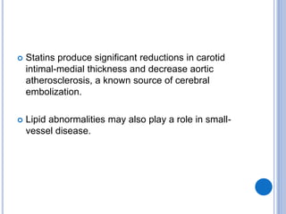  Statins produce significant reductions in carotid
intimal-medial thickness and decrease aortic
atherosclerosis, a known source of cerebral
embolization.
 Lipid abnormalities may also play a role in small-
vessel disease.
 