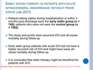 EARLY STATIN THERAPY IN PATIENTS WITH ACUTE
INTRACEREBRAL HEMORRHAGE WITHOUT PRIOR
STATIN USE-2013
 Patients taking statins during hospitalization or within 3
months post-discharge were the early statin group (n =
749); patients who were not were the control group (n
= 7583).
 The study end-points were recurrent ICH and all-cause
mortality during follow-up
 Early statin group patients with acute ICH did not have a
higher recurrent risk of ICH and might have lower all-
cause mortality during follow-up.
 It is concluded that statin therapy might be beneficial for
patients with ICH.
Early statin therapy in patients with acute intracerebral hemorrhage without prior statin use;P.-S. Chen et al;DOI: 10.1111/ene.12649
 