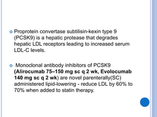  Proprotein convertase subtilisin-kexin type 9
(PCSK9) is a hepatic protease that degrades
hepatic LDL receptors leading to increased serum
LDL-C levels.
 Monoclonal antibody inhibitors of PCSK9
(Alirocumab 75–150 mg sc q 2 wk, Evolocumab
140 mg sc q 2 wk) are novel parenterally(SC)
administered lipid-lowering - reduce LDL by 60% to
70% when added to statin therapy.
 