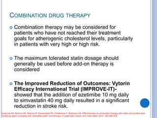 COMBINATION DRUG THERAPY
 Combination therapy may be considered for
patients who have not reached their treatment
goals for atherogenic cholesterol levels, particularly
in patients with very high or high risk.
 The maximum tolerated statin dosage should
generally be used before add-on therapy is
considered
 The Improved Reduction of Outcomes: Vytorin
Efficacy International Trial (IMPROVE-IT)-
showed that the addition of ezetimibe 10 mg daily
to simvastatin 40 mg daily resulted in a significant
reduction in stroke risk.
Gudzune KA, Monroe AK, Sharma R, Ranasinghe PD, Chelladurai Y, Robinson KA. Effectiveness of combination therapy with statin and another lipid-
modifying agent compared with intensified statin monotherapy. A systematic review. Ann Intern Med. 2014; 160:468–476.
 