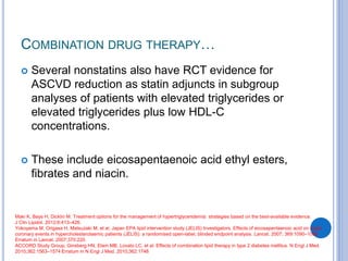 COMBINATION DRUG THERAPY…
 Several nonstatins also have RCT evidence for
ASCVD reduction as statin adjuncts in subgroup
analyses of patients with elevated triglycerides or
elevated triglycerides plus low HDL-C
concentrations.
 These include eicosapentaenoic acid ethyl esters,
fibrates and niacin.
Maki K, Bays H, Dicklin M. Treatment options for the management of hypertriglyceridemia: strategies based on the best-available evidence.
J Clin Lipidol. 2012;6:413–426.
Yokoyama M, Origasa H, Matsuzaki M, et al, Japan EPA lipid intervention study (JELIS) Investigators. Effects of eicosapentaenoic acid on major
coronary events in hypercholesterolaemic patients (JELIS): a randomised open-label, blinded endpoint analysis. Lancet. 2007; 369:1090–1098
Erratum in Lancet. 2007;370:220.
ACCORD Study Group, Ginsberg HN, Elam MB, Lovato LC, et al. Effects of combination lipid therapy in type 2 diabetes mellitus. N Engl J Med.
2010;362:1563–1574 Erratum in N Engl J Med. 2010;362:1748
 