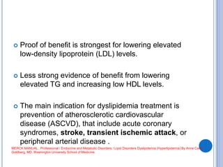  Proof of benefit is strongest for lowering elevated
low-density lipoprotein (LDL) levels.
 Less strong evidence of benefit from lowering
elevated TG and increasing low HDL levels.
 The main indication for dyslipidemia treatment is
prevention of atherosclerotic cardiovascular
disease (ASCVD), that include acute coronary
syndromes, stroke, transient ischemic attack, or
peripheral arterial disease .
MERCK MANUAL ; Professional / Endocrine and Metabolic Disorders / Lipid Disorders Dyslipidemia (Hyperlipidemia) By Anne Carol
Goldberg, MD, Washington University School of Medicine
 