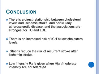 CONCLUSION
 There is a direct relationship between cholesterol
levels and ischemic stroke, and particularly
atherosclerotic disease, and the associations are
strongest for TC and LDL.
 There is an increased risk of ICH at low cholesterol
levels.
 Statins reduce the risk of recurrent stroke after
ischemic stroke.
 Low intensity Rx is given when High/moderate
intensity Rx. not tolerated
 