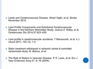  Lipids and Cerebrovascular Disease. Shadi Yaghi, et al. Stroke
November 2015.
 Lipid Profile Components and Subclinical Cerebrovascular
Disease in the Northern Manhattan Study. Joshua Z. Willey, et al.
Cerebrovasc Dis 2014;37:423–430.
 Lipid profile in cerebrovascular accidents. T Mansoureh, et al. Ir J
neurol 2011; 10(1-2): 1-4.
 Statin treatment withdrawal in ischemic stroke A controlled
randomized study. M. Blanco, et al.
 The Role of Statins in Vascular Disease. P. E. Laws, et al. Eur J
Vasc Endovasc Surg 27, 6–16 (2004).
 