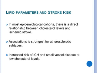 LIPID PARAMETERS AND STROKE RISK
 In most epidemiological cohorts, there is a direct
relationship between cholesterol levels and
ischemic stroke.
 Associations is strongest for atherosclerotic
subtypes.
 Increased risk of ICH and small vessel disease at
low cholesterol levels.
 