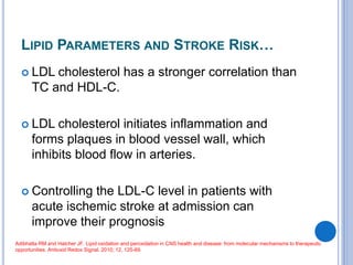 LIPID PARAMETERS AND STROKE RISK…
 LDL cholesterol has a stronger correlation than
TC and HDL-C.
 LDL cholesterol initiates inflammation and
forms plaques in blood vessel wall, which
inhibits blood flow in arteries.
 Controlling the LDL-C level in patients with
acute ischemic stroke at admission can
improve their prognosis
Adibhatla RM and Hatcher JF. Lipid oxidation and peroxidation in CNS health and disease: from molecular mechanisms to therapeutic
opportunities. Antioxid Redox Signal, 2010; 12, 125-69.
 