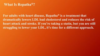 For adults with heart disease, Repatha® is a treatment that
dramatically lowers LDL bad cholesterol and reduces the risk of
heart attack and stroke. If you’re taking a statin, but you are still
struggling to lower your LDL, it’s time for a different approach.
What Is Repatha®?
 