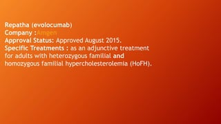 Repatha (evolocumab)
Company :Amgen
Approval Status: Approved August 2015.
Specific Treatments : as an adjunctive treatment
for adults with heterozygous familial and
homozygous familial hypercholesterolemia (HoFH).
 