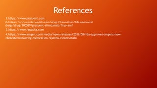 2.https://www.centerwatch.com/drug-information/fda-approved-
drugs/drug/100089/praluent-alirocumab/?mp=amf
1.https://www.praluent.com
4.https://www.amgen.com/media/news-releases/2015/08/fda-approves-amgens-new-
cholesterollowering-medication-repatha-evolocumab/
3.https://www.repatha.com
References
 