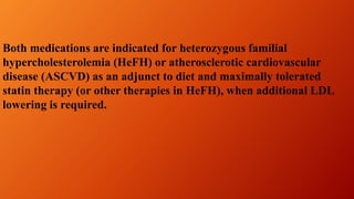 Both medications are indicated for heterozygous familial
hypercholesterolemia (HeFH) or atherosclerotic cardiovascular
disease (ASCVD) as an adjunct to diet and maximally tolerated
statin therapy (or other therapies in HeFH), when additional LDL
lowering is required.
 