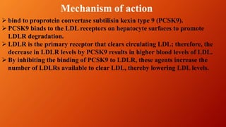  bind to proprotein convertase subtilisin kexin type 9 (PCSK9).
 PCSK9 binds to the LDL receptors on hepatocyte surfaces to promote
LDLR degradation.
 LDLR is the primary receptor that clears circulating LDL; therefore, the
decrease in LDLR levels by PCSK9 results in higher blood levels of LDL.
 By inhibiting the binding of PCSK9 to LDLR, these agents increase the
number of LDLRs available to clear LDL, thereby lowering LDL levels.
Mechanism of action
 