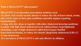 What is PRALUENT® (alirocumab)?
PRALUENT is an injectable prescription medicine used:
-In adults with cardiovascular disease to reduce the risk of heart attack, stroke,
and certain types of chest pain conditions (unstable angina) requiring
hospitalization.
-A long with diet, alone or together with other cholesterol-lowering medicines
in adults with high blood cholesterol levels called primary hyperlipidemia
(including a type of high cholesterol called heterozygous familial
hypercholesterolemia), to reduce low-density lipoprotein cholesterol (LDL-C)
or bad cholesterol.
-It is not known if PRALUENT is safe and effective in children.
 