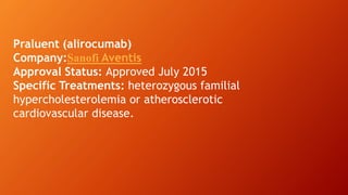 Praluent (alirocumab)
Company:Sanofi Aventis
Approval Status: Approved July 2015
Specific Treatments: heterozygous familial
hypercholesterolemia or atherosclerotic
cardiovascular disease.
 