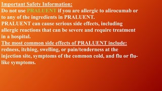 Important Safety Information:
Do not use PRALUENT if you are allergic to alirocumab or
to any of the ingredients in PRALUENT.
PRALUENT can cause serious side effects, including
allergic reactions that can be severe and require treatment
in a hospital.
The most common side effects of PRALUENT include:
redness, itching, swelling, or pain/tenderness at the
injection site, symptoms of the common cold, and flu or flu-
like symptoms.
 