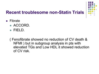 Recent troublesome non-Statin Trials
 Fibrate
 ACCORD.
 FIELD.
( Fenofibrate showed no reduction of CV death &
NFMI ) but in subgroup analysis in pts with
elevated TGs and Low HDL it showed reduction
of CV risk.
 