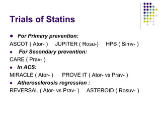 Trials of Statins
 For Primary prevention:
ASCOT ( Ator- ) JUPITER ( Rosu-) HPS ( Simv- )
 For Secondary prevention:
CARE ( Prav- )
 In ACS:
MIRACLE ( Ator- ) PROVE IT ( Ator- vs Prav- )
 Atherosclerosis regression :
REVERSAL ( Ator- vs Prav- ) ASTEROID ( Rosuv- )
 